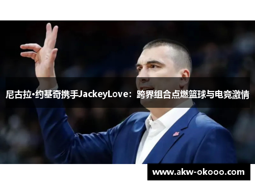 尼古拉·约基奇携手JackeyLove：跨界组合点燃篮球与电竞激情