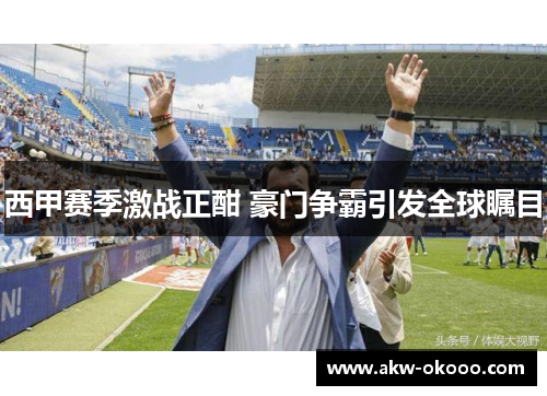 西甲赛季激战正酣 豪门争霸引发全球瞩目