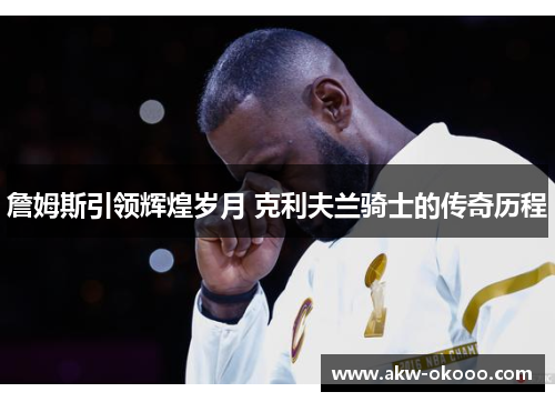 詹姆斯引领辉煌岁月 克利夫兰骑士的传奇历程