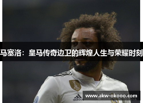 马塞洛：皇马传奇边卫的辉煌人生与荣耀时刻