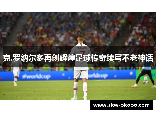 克.罗纳尔多再创辉煌足球传奇续写不老神话
