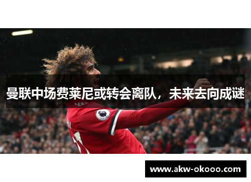 曼联中场费莱尼或转会离队，未来去向成谜
